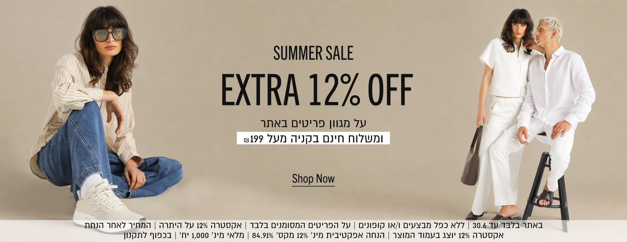 SUMMER SALE
EXTRA 12% OFF
על מגוון פריטים באתר
ומשלוח חינם בקניה מעל ₪199
Shop Now
באתר בלבד עד 30.6 | ללא כפל מבצעים ו/או קופונים | על הפריטים המסומנים בלבד | אקסטרה 12% על היתרה | המחיר לאחר הנחת
אקסטרה 12% יוצג בעמוד המוצר | הנחה אפקטיבית מינ׳ 12% מקס׳ 84.91% | מלאי מינ׳ 1,000 יח׳ | בכפוף לתקנון