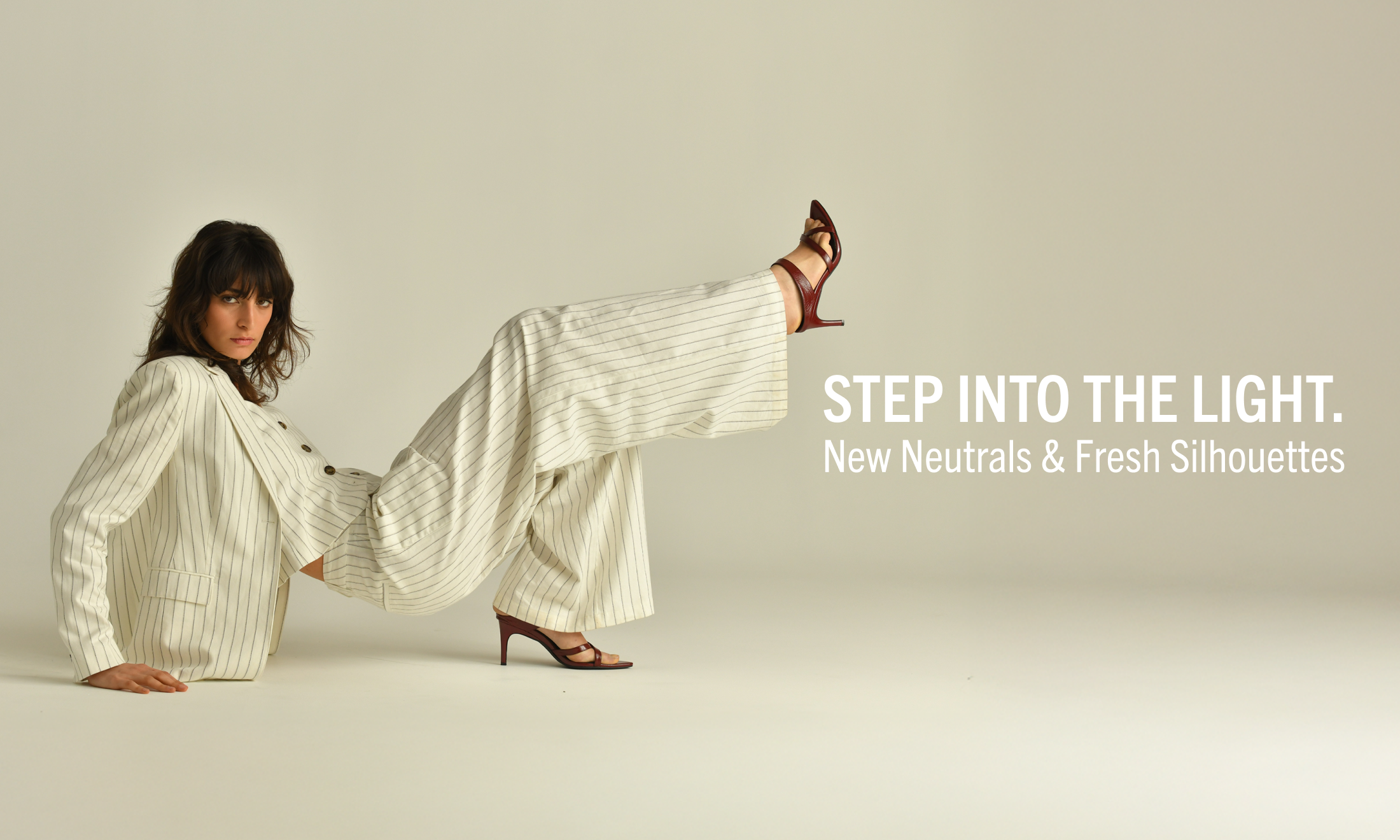 STEP INTO THE LIGHT.
New Neutrals & Fresh Silhouettes
היכנסי אל האור.
גוונים ניטרליים חדשים וסילואטים רעננים.
קולקצייה חדשה