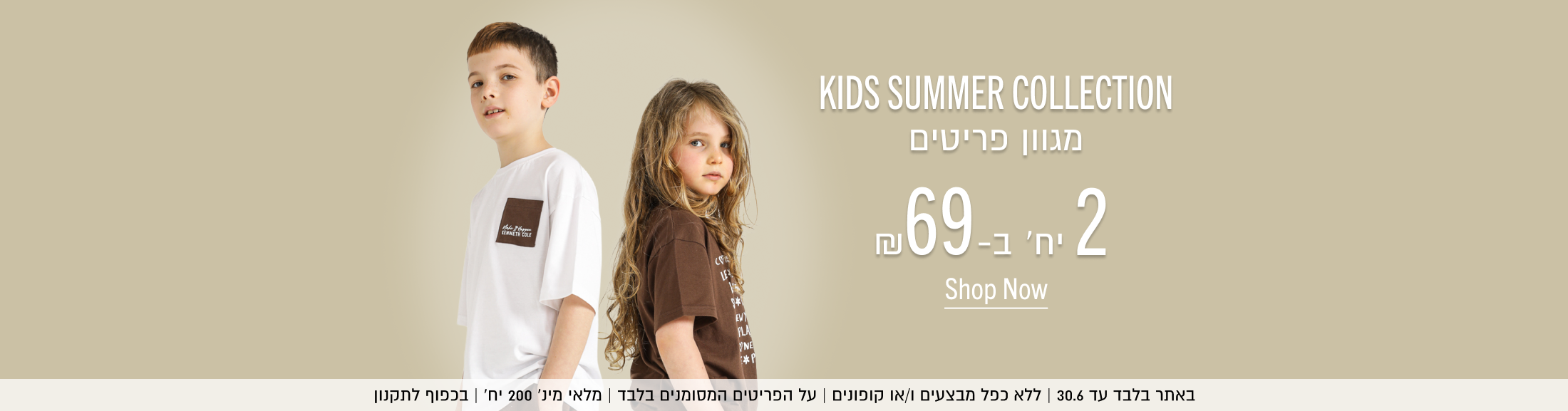KIDS SUMMER COLLECTION
מגוון פריטים 2 יח' ב69 ש"ח
Shop Now
באתר בלבד עד 30.6 | ללא כפל מבצעים ו/או קופונים | על הפריטים המסומנים בלבד | מלאי מינ׳ 200 יח׳ | בכפוף לתקנון