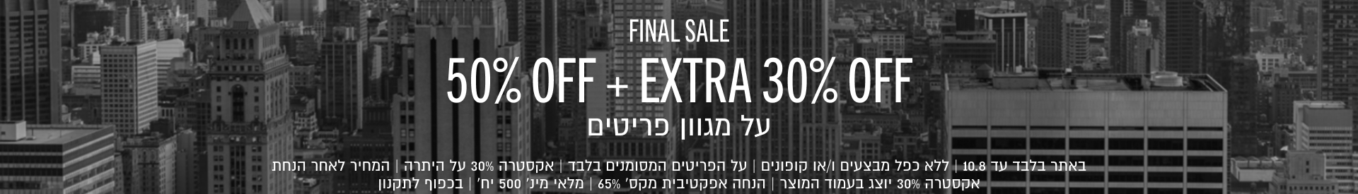 FINAL SALE
50% OFF+EXTRA 30% OFF
על מגוון פריטים

באתר בלבד עד 10.8 | ללא כפל מבצעים ו/או קופונים | על הפריטים המסומנים בלבד | אקסטרה 30% על היתרה | המחיר לאחר הנחת
אקסטרה 30% יוצג בעמוד המוצר | הנחה אפקטיבית מקס׳ 65% | מלאי מינ׳ 500 יח׳ | בכפוף לתקנון
