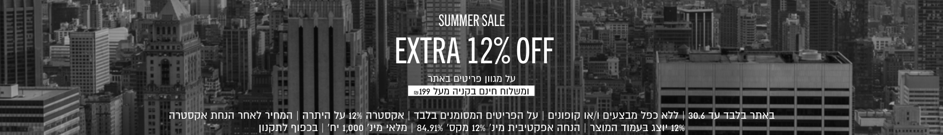 SUMMER SALE
EXTRA 12% OFF
על מגוון פריטים באתר
ומשלוח חינם בקניה מעל ₪199
Shop Now
באתר בלבד עד 30.6 | ללא כפל מבצעים ו/או קופונים | על הפריטים המסומנים בלבד | אקסטרה 12% על היתרה | המחיר לאחר הנחת
אקסטרה 12% יוצג בעמוד המוצר | הנחה אפקטיבית מינ׳ 12% מקס׳ 84.91% | מלאי מינ׳ 1,000 יח׳ | בכפוף לתקנון