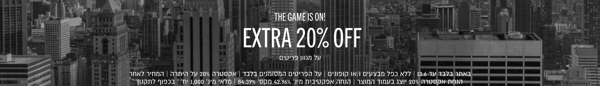 THE GAME IS ON!
EXTRA 20% OFF
על מגוון פריטים

באתר בלבד עד 13.6 | ללא כפל מבצעים ו/או קופונים | על הפריטים המסומנים בלבד | אקסטרה 20% על היתרה | המחיר לאחר
הנחת אקסטרה 20% יוצג בעמוד המוצר | הנחה אפקטיבית מינ׳ 42.96% מקס׳ 84.39% | מלאי מינ׳ 1,000 יח׳ | בכפוף לתקנון