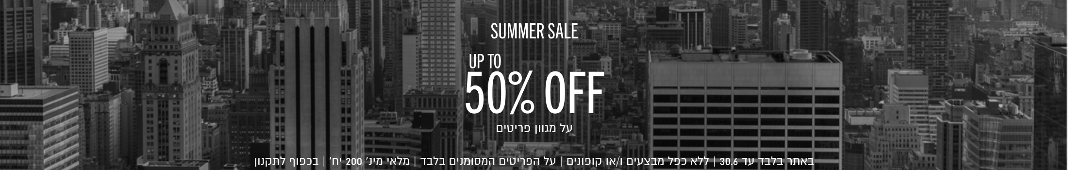 SUMMER SALE - מבצע קיץ
UP TO 50% OFF
עד 50% הנחה על מגוון פריטים

באתר בלבד עד 30.6 | ללא כפל מבצעים ו/או קופונים | על הפריטים המסומנים בלבד | מלאי מינ׳ 200 יח׳ | בכפוף לתקנון